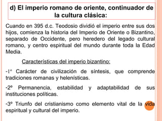 d) El imperio romano de oriente, continuador de
                 la cultura clásica:
Cuando en 395 d.c. Teodosio dividió el imperio entre sus dos
hijos, comienza la historia del Imperio de Oriente o Bizantino,
separado de Occidente, pero heredero del legado cultural
romano, y centro espiritual del mundo durante toda la Edad
Media.
      Características del imperio bizantino:
-1º Carácter de civilización de síntesis, que comprende
tradiciones romanas y helenísticas.
-2º Permanencia, estabilidad       y   adaptabilidad   de   sus
instituciones políticas.
-3º Triunfo del cristianismo como elemento vital de la vida
espiritual y cultural del imperio.
 