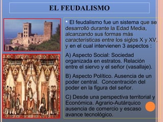 EL FEUDALISMO
   • El feudalismo fue un sistema que se
   desarrolló durante la Edad Media,
   alcanzando sus formas más
   características entre los siglos X y XV,
   y en el cual intervienen 3 aspectos :
   A) Aspecto Social: Sociedad
   organizada en estratos. Relación
   entre el siervo y el señor (vasallaje).
   B) Aspecto Político. Ausencia de un
   poder central. Concentración del
   poder en la figura del señor.
   C) Desde una perspectiva territorial y
   Económica. Agrario-Autárquico
   ausencia de comercio y escaso
   avance tecnológico.
 