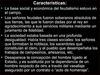 Características:
• La base social y económica del feudalismo estuvo en
  el campo.
• Los señores feudales fueron soberanos absolutos de
  sus tierras, las que le fueron dadas por el rey en
  agradecimiento a sus servicios militares mediante un
  juramento de fidelidad.
• La sociedad estaba basada en una profunda
  desigualdad. Había tres clases sociales: los señores
  que formaban la nobleza; los sacerdotes que
  constituían el clero, y el pueblo que desempeñaba los
  trabajos de campesinos, artesanos, etc.
• Desaparece la concepción del hombre ligado al
  Estado, y es sustituida por la dependencia de un
  hombre respecto de otro a través del vasallaje
  asegurado por un contrato o “acto de homenaje”.
 