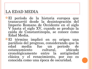 LA EDAD MEDIA
 El  período de la historia europea que
  transcurrió desde la desintegración del
  Imperio Romano de Occidente en el siglo
  V hasta el siglo XV, cuando se produjo la
  caída de Constantinopla, se conoce como
  Edad Media.
 El término implicó en su origen una
  parálisis del progreso, considerando que la
  edad    media     fue    un    periodo   de
  estancamiento        cultural,      ubicado
  cronológicamente entre la antigüedad
  clásica y el renacimiento, por eso es
  conocida como una época de oscuridad.
 