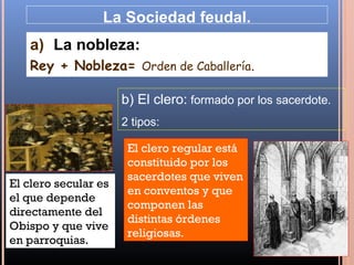 La Sociedad feudal.
   a) La nobleza:
   Rey + Nobleza= Orden de Caballería.

                      b) El clero: formado por los sacerdote.
                      2 tipos:

                       El clero regular está
                       constituido por los
                       sacerdotes que viven
El clero secular es
                       en conventos y que
el que depende
                       componen las
directamente del
                       distintas órdenes
Obispo y que vive
                       religiosas.
en parroquias.
 