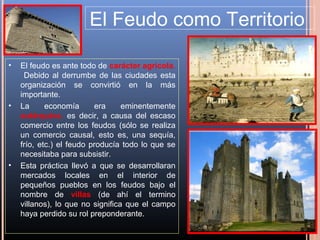 El Feudo como Territorio

•   El feudo es ante todo de carácter agrícola.
     Debido al derrumbe de las ciudades esta
    organización se convirtió en la más
    importante.
•   La      economía      era     eminentemente
    autárquica, es decir, a causa del escaso
    comercio entre los feudos (sólo se realiza
    un comercio causal, esto es, una sequía,
    frío, etc.) el feudo producía todo lo que se
    necesitaba para subsistir.
•   Esta práctica llevó a que se desarrollaran
    mercados locales en el interior de
    pequeños pueblos en los feudos bajo el
    nombre de villas (de ahí el termino
    villanos), lo que no significa que el campo
    haya perdido su rol preponderante.
 