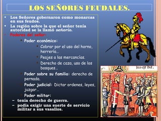 LOS SEÑORES FEUDALES.
•   Los Señores gobernaron como monarcas
    en sus feudos.
•   La región sobre la que el señor tenía
    autoridad se la llamó señorío.
•   Poderes del señor:
          Poder económico:
                  Cobrar por el uso del horno,
                    herrería…
                  Peajes a las mercancías.
                  Derecho de caza, uso de los
                    bosques…
          Poder sobre su familia: derecho de
           pernada.
          Poder judicial: Dictar ordenes, leyes,
           juzgar…
          Poder militar:
     – tenía derecho de guerra.
     – podía exigir una suerte de servicio
       militar a sus vasallos.
 