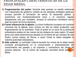 PRINCIPALES CARACTERÍSTICAS DE LA
  EDAD MEDIA.
1) Fragmentación del poder: Durante este periodo no existió realmente
   una maquinaria de gobierno unitaria en las distintas entidades políticas,
   aunque permitió la formación de reinos. El desarrollo político y
   económico era fundamentalmente local y el comercio regular
   desapareció casi por completo, aunque la economía monetaria nunca
   dejó de existir de forma absoluta.
2) Fuerte influencia de la Iglesia: La única institución europea con carácter
   universal fue la Iglesia, pero incluso en ella se había producido una
   fragmentación de la autoridad. Todo el poder en el seno de la jerarquía
   eclesiástica estaba en las manos de los obispos de cada región. El papa
   tenía una cierta preeminencia basada en el hecho de ser sucesor de san
   Pedro, primer obispo de Roma, a quien Cristo le había otorgado la
   máxima autoridad eclesiástica.
3) Vida cultural: La actividad cultural durante los inicios de la edad media
   consistió principalmente en la conservación y sistematización del
   conocimiento del pasado y se copiaron y comentaron las obras de
   autores clásicos. En el centro de cualquier actividad docta estaba la
   Biblia.
 