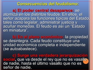 Consecuencias del feudalismo:
     a) El poder central desaparece: se
atomiza en los distintos feudos. En ellos, el
señor acapara las funciones típicas del Estado,
tales como legislar, administrar justicia y
acuñar monedas. El feudo es así un “Estado
en miniatura”.
     b) En el plano económico: la propiedad
se desintegra. Cada feudo constituye una
unidad económica completa e independiente
(se autoabastece).
     c) Surge una verdadera jerarquización
social, que va desde el rey que no es vasallo
de nadie, hasta el último vasallo que no es
señor de nadie.
 