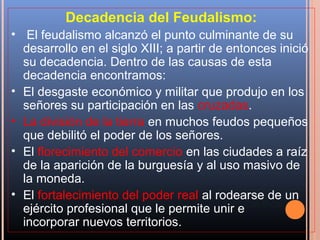 Decadencia del Feudalismo:
• El feudalismo alcanzó el punto culminante de su
  desarrollo en el siglo XIII; a partir de entonces inició
  su decadencia. Dentro de las causas de esta
  decadencia encontramos:
• El desgaste económico y militar que produjo en los
  señores su participación en las cruzadas.
• La división de la tierra en muchos feudos pequeños
  que debilitó el poder de los señores.
• El florecimiento del comercio en las ciudades a raíz
  de la aparición de la burguesía y al uso masivo de
  la moneda.
• El fortalecimiento del poder real al rodearse de un
  ejército profesional que le permite unir e
  incorporar nuevos territorios.
 