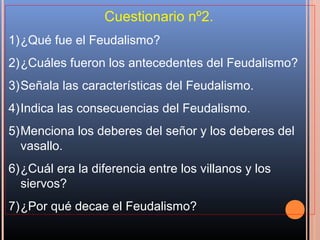 Cuestionario nº2.
1)¿Qué fue el Feudalismo?
2)¿Cuáles fueron los antecedentes del Feudalismo?
3)Señala las características del Feudalismo.
4)Indica las consecuencias del Feudalismo.
5)Menciona los deberes del señor y los deberes del
  vasallo.
6)¿Cuál era la diferencia entre los villanos y los
  siervos?
7)¿Por qué decae el Feudalismo?
 