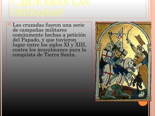 1.¿QUÉ ERAN LAS
CRUZADAS?
   Las cruzadas fueron una serie
    de campañas militares
    comúnmente hechas a petición
    del Papado, y que tuvieron
    lugar entre los siglos XI y XIII,
    contra los musulmanes para la
    conquista de Tierra Santa.
 