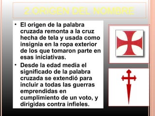 2.ORIGEN DEL NOMBRE
• El origen de la palabra
  cruzada remonta a la cruz
  hecha de tela y usada como
  insignia en la ropa exterior
  de los que tomaron parte en
  esas iniciativas.
• Desde la edad media el
  significado de la palabra
  cruzada se extendió para
  incluir a todas las guerras
  emprendidas en
  cumplimiento de un voto, y
  dirigidas contra infieles.
 