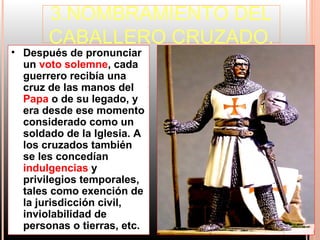 3.NOMBRAMIENTO DEL
       CABALLERO CRUZADO.
• Después de pronunciar
  un voto solemne, cada
  guerrero recibía una
  cruz de las manos del
  Papa o de su legado, y
  era desde ese momento
  considerado como un
  soldado de la Iglesia. A
  los cruzados también
  se les concedían
  indulgencias y
  privilegios temporales,
  tales como exención de
  la jurisdicción civil,
  inviolabilidad de
  personas o tierras, etc.
 