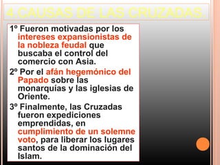 4.CAUSAS DE LAS CRUZADAS.
1º Fueron motivadas por los
  intereses expansionistas de
  la nobleza feudal que
  buscaba el control del
  comercio con Asia.
2º Por el afán hegemónico del
  Papado sobre las
  monarquías y las iglesias de
  Oriente.
3º Finalmente, las Cruzadas
  fueron expediciones
  emprendidas, en
  cumplimiento de un solemne
  voto, para liberar los lugares
  santos de la dominación del
  Islam.
 