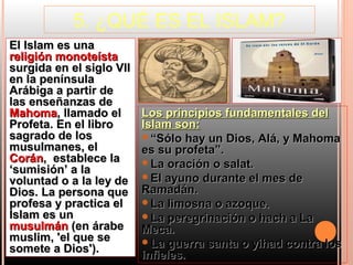 5. ¿QUÉ ES EL ISLAM?
El Islam es una
religión monoteísta
surgida en el siglo VII
en la península
Arábiga a partir de
las enseñanzas de
Mahoma, llamado el        Los principios fundamentales del
Profeta. En el libro      Islam son:
sagrado de los            “Sólo hay un Dios, Alá, y Mahoma
musulmanes, el            es su profeta”.
Corán, establece la       La oración o salat.
‘sumisión’ a la
                          El ayuno durante el mes de
voluntad o a la ley de
Dios. La persona que      Ramadán.
profesa y practica el     La limosna o azoque.
Islam es un               La peregrinación o hach a La
musulmán (en árabe        Meca.
muslim, 'el que se        La guerra santa o yihad contra los
somete a Dios').
                          infieles.
 