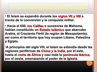 6. LA EXPANSIÓN DEL ISLAM.
• El Islam se expandió durante los siglos VII y VIII a
través de la conversión y la conquista militar.
• Hacia el 650, los Califas o sucesores de Mahoma,
habían constituido un Estado islámico que abarcaba
Arabia, el Creciente Fértil (la región de Mesopotamia),
así como el territorio que hoy ocupan Líbano, Palestina
y Egipto.
•A principios del siglo VIII, el Islam se extendía desde las
regiones periféricas de China y la India, por el este,
hasta el norte de África y casi toda la península Ibérica,
por el oeste, amenazando el poder de la Iglesia.
 