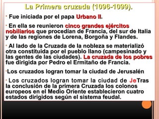 La Primera cruzada (1096-1099).
•   Fue iniciada por el papa Urbano II.
•En ella se reunieron cinco grandes ejércitos
nobiliarios que procedían de Francia, del sur de Italia
y de las regiones de Lorena, Borgoña y Flandes.
•Al lado de la Cruzada de la nobleza se materializó
otra constituida por el pueblo llano (campesinado y
las gentes de las ciudades). La cruzada de los pobres
fue dirigida por Pedro el Ermitaño de Francia.
•Los   cruzados logran tomar la ciudad de Jerusalén
•Los cruzados logran tomar la ciudad de Je Tras
la conclusión de la primera Cruzada los colonos
europeos en el Medio Oriente establecieron cuatro
estados dirigidos según el sistema feudal.
 
