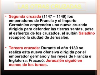 LAS OTRAS CRUZADAS.
• Segunda cruzada (1147 – 1149) los
  emperadores de Francia y el Imperio
  Germánico emprenden una nueva cruzada
  dirigida para defender las tierras santas, pese
  al esfuerzo de los cruzados, el sultán Saladino
  recuperó la ciudad de Jerusalén.

• Tercera cruzada: Durante el año 1189 se
  realiza esta nueva ofensiva dirigida por el
  emperador germano y los reyes de Francia e
  Inglaterra. Fracasó. Jerusalén siguió en
  manos de los turcos.
 