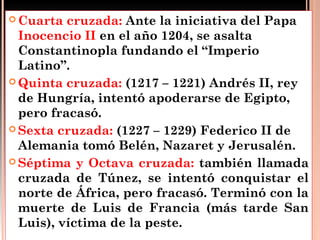 Cuarta  cruzada: Ante la iniciativa del Papa
  Inocencio II en el año 1204, se asalta
  Constantinopla fundando el “Imperio
  Latino”.
 Quinta cruzada: (1217 – 1221) Andrés II, rey
  de Hungría, intentó apoderarse de Egipto,
  pero fracasó.
 Sexta cruzada: (1227 – 1229) Federico II de
  Alemania tomó Belén, Nazaret y Jerusalén.
 Séptima y Octava cruzada: también llamada
  cruzada de Túnez, se intentó conquistar el
  norte de África, pero fracasó. Terminó con la
  muerte de Luis de Francia (más tarde San
  Luis), víctima de la peste.
 