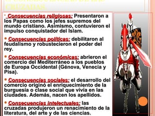 8. CONSECUENCIAS DE LAS
CRUZADAS.
• Consecuencias religiosas: Presentaron a
los Papas como los jefes supremos del
mundo cristiano. Asimismo, contuvieron el
impulso conquistador del Islam.
Consecuencias   políticas: debilitaron al
feudalismo y robustecieron el poder del
rey.
Consecuencias  económicas: abrieron el
comercio del Mediterráneo a los pueblos
de Europa Occidental (Génova, Venecia y
Pisa).
Consecuencias   sociales: el desarrollo del
comercio originó el enriquecimiento de la
burguesía o clase social que vivía en las
ciudades. Además, nacen los apellidos.
Consecuencias      intelectuales: las
cruzadas produjeron un renacimiento de la
literatura, del arte y de las ciencias.
 