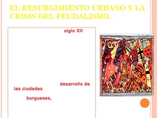 EL RESURGIMIENTO URBANO Y LA
CRISIS DEL FEUDALISMO.
      A comienzos del siglo XII se
inicia un proceso de crecimiento y
expansión económica en los
reinos europeos, el que dará
origen a importantes
transformaciones sociales y
políticas.
      Este fenómeno se
caracterizará porque la estructura
feudal es paulatinamente
sustituida por un nuevo orden
social basado en el desarrollo de
las ciudades, de la vida urbana, y
que tendrá como figuras centrales
a los burgueses, es decir, a
comerciantes enriquecidos por la
apertura de nuevos e importantes
mercados.
 