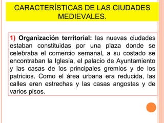 CARACTERÍSTICAS DE LAS CIUDADES
          MEDIEVALES.

1) Organización territorial: las nuevas ciudades
estaban constituidas por una plaza donde se
celebraba el comercio semanal, a su costado se
encontraban la Iglesia, el palacio de Ayuntamiento
y las casas de los principales gremios y de los
patricios. Como el área urbana era reducida, las
calles eren estrechas y las casas angostas y de
varios pisos.
 