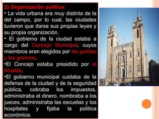 2) Organización política:
• La vida urbana era muy distinta de la
del campo, por lo cual, las ciudades
tuvieron que darse sus propias leyes y
su propia organización.
• El gobierno de la ciudad estaba a
cargo del Concejo Municipal, cuyos
miembros eran elegidos por las guildas
y los gremios.
•El Concejo estaba presidido por el
Alcalde.
•El gobierno municipal cuidaba de la
defensa de la ciudad y de la seguridad
pública, cobraba los impuestos,
administraba el dinero, nombraba a los
jueces, administraba las escuelas y los
hospitales    y   fijaba   la   política
económica.
 