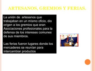 ARTESANOS, GREMIOS Y FERIAS.

La unión de artesanos que
trabajaban en un mismo oficio, dio
origen a los gremios que eran
Asociaciones profesionales para la
defensa de los intereses comunes
de sus miembros.

Las ferias fueron lugares donde los
mercaderes se reunían para
intercambiar productos
 