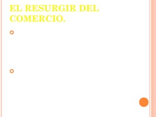 EL RESURGIR DEL
COMERCIO.
L a economía rural y
 cerrada del feudalismo se
 cambia por una economía
 abierta y comercial.
La ciudad se convirtió en el
 centro del comercio local
 e internacional
 