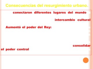 Consecuencias del resurgimiento urbano.
-- Se conectaron diferentes lugares del mundo a
través del comercio.
-- Se produjo un importante intercambio cultural
entre Occidente y Oriente (árabes y bizantinos).
-- Aumentó el poder del Rey: los impuestos que las
ciudades pagaban al rey aumentaron la riqueza de
éste, y por lo tanto, también su poder sobre los
nobles.
--     Las ciudades se convirtieron en aliadas
importantes de los reyes en su lucha por consolidar
el poder central y quebrantar la resistencia de los
señores feudales.
 