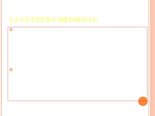 LA CULTURA MEDIEVAL.
 La     Edad media fue una época de gran
    religiosidad y la Iglesia desarrolló un papel
    muy importante en la producción cultural de
    la época manteniendo la tradición cultural
    de la antigüedad y desempeñando una
    importante labor educativa.

    Las escuelas catedralicias fueron los únicos
    centros de instrucción por mucho tiempo y
    en los monasterios, gracias a la paciente
    labor de los monjes, se copiaron y tradujeron
    los principales libros de la antigüedad
    clásica.
 