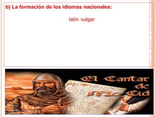 b) La formación de los idiomas nacionales:
• Durante la Edad Media la lengua latina se transformó y
concluyó por dar origen al latín vulgar, que era hablado por el
pueblo.
• Del latín vulgar nacieron los idiomas nacionales o lenguas
neolatinas como el castellano, el francés, el italiano, el
portugués y el rumano.
• Pronto, se desarrolló la literatura en cada lengua nacional, en
castellano se escribió el Poema del Cid, que narraba las
aventuras de los héroes de la época.
 