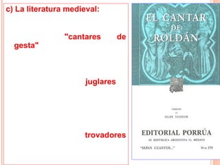 c) La literatura medieval:
• La literatura medieval exaltó
   el ideal caballeresco en los
   llamados      "cantares     de
   gesta", donde se contaban
   las hazañas de los guerreros
   de aquella época.
•     Estos poemas fueron
   compuestos por juglares y
   cantores que recorrían las
   diferentes cortes europeas y
   luego         se        fueron
   transmitiendo oralmente.
• También deambulaban por
   los caminos los trovadores
   músicos ambulantes que le
   cantaban a la mujer y al
   amor.
 