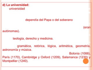 d) La universidad:
• La universidad medieval era una institución de educación que
comprendía un conjunto de maestros y discípulos que
cultivaban la enseñanza.
• La universidad dependía del Papa o del soberano (rey).
• Poseía la facultad de otorgar diplomas, de juzgar a sus
miembros y de gobernarse por un reglamento propio (eran
autónomas).
• Los estudios en las universidades abarcaban las siguientes
ramas: teología, derecho y medicina.
• Además, comprendía un curso preparatorio de siete artes
liberales: gramática, retórica, lógica, aritmética, geometría,
astronomía y música.
• Las primeras universidades europeas fueron: Bolonia (1088),
París (1170), Cambridge y Oxford (1209), Salamanca (1230) y
Montpellier (1240).
 