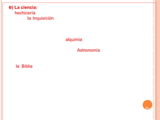e) La ciencia:
•- La hechicería pesaba intensamente sobre el saber de la época.
•- Por ello, la Inquisición, un tribunal religioso católico que castigaba a los
herejes, condenó a la hoguera por hechicería a muchas mujeres acusadas
de brujas.
•- Se deseaba encontrar alguna sustancia mágica que transformara en oro
todos los metales. Mediante la alquimia, por los caminos de la magia y de la
superchería, empezaba a surgir tímidamente, la química.
•- Por igual camino avanzaba la Astronomía, confeccionándose tablas
astronómicas para ayudar a la formación de los horóscopos.
•- Para todo el resto de las leyes que regían al hombre y la naturaleza,
       la Biblia era el elemento consultado para encontrar alguna u otra
explicación.
•- De todas formas, para el siglo XIII se pueden mencionar progresos
científicos importantes:
- El cero, el sistema decimal de los números y el álgebra se incorporaron
al mundo cristiano.
- La brújula náutica, el uso de los portulanos y la invención del timón
hacen progresar la navegación.
- La curiosidad geográfica (comienzan los viajes al Oriente - Marco Polo
-).
 