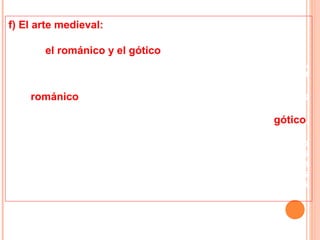 f) El arte medieval:
• Dos estilos artísticos se sucedieron durante la Edad
Media: el románico y el gótico.
• El arte románico predominante hasta el siglo XII,
esencialmente rural, fue reemplazado por el arte gótico a
medida que crecían y se desarrollaban las ciudades.
• El románico era un estilo sobrio y austero, con paredes
anchas y reducidas aberturas.
• A partir del siglo XIII comienza a imponerse el gótico,
llamado así por ser el arte derivado de los godos
• El gótico fue fundamentalmente un arte urbano
caracterizado por la construcción de grandes catedrales
que se distinguen por su marcada verticalidad y la gran
luminosidad interior debido a los grandes ventanales
adornados      con     hermosas      cristalerías  llamadas
comúnmente vitraux.
 
