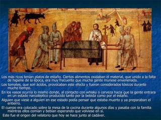 Los más ricos tenían platos de estaño. Ciertos alimentos oxidaban el material, que unido a la falta de higiene de la época, era muy frecuente que mucha gente muriese envenenada. Los tomates, que son ácidos, provocaban este efecto y fueron considerados tóxicos durante mucho tiempo.  En los vasos ocurría lo mismo donde, al contacto con whisky o cerveza hacia que la gente entrara en un estado narcoléptico producido tanto por la bebida como por el estaño.  Alguien que viese a alguien en ese estado podía pensar que estaba muerto y ya preparaban el entierro.  El cuerpo era colocado sobre la mesa de la cocina durante algunos días y pasaba con la familia mientras ellos comían y bebían esperando que volviese en sí.   Este fue el origen del velatorio que hoy se hace junto al cadáver. 