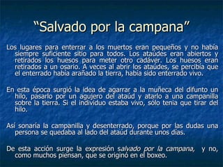 Los lugares para enterrar a los muertos eran pequeños y no había siempre suficiente sitio para todos. Los ataúdes eran abiertos y retirados los huesos para meter otro cadáver. Los huesos eran retirados a un osario. A veces al abrir los ataúdes, se percibía que el enterrado había arañado la tierra, había sido enterrado vivo.   En esta época surgió la idea de agarrar a la muñeca del difunto un hilo, pasarlo por un agujero del ataúd y atarlo a una campanilla sobre la tierra. Si el individuo estaba vivo, sólo tenia que tirar del hilo. Así sonaría la campanilla y desenterrado, porque por las dudas una persona se quedaba al lado del ataúd durante unos días.  De esta acción surge la expresión s alvado por la campana,  y no, como muchos piensan, que se originó en el boxeo. “Salvado por la campana” 