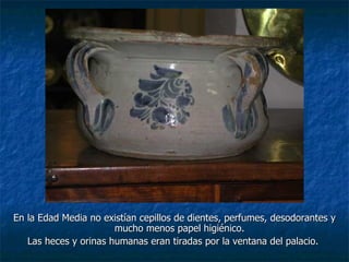En la Edad Media no existían cepillos de dientes, perfumes, desodorantes y mucho menos papel higiénico.  Las heces y orinas humanas eran tiradas por la ventana del palacio.  