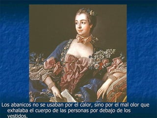 Los abanicos no se usaban por el calor, sino por el mal olor que exhalaba el cuerpo de las personas por debajo de los vestidos. 