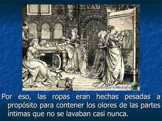 Por eso, las ropas eran hechas pesadas a propósito para contener los olores de las partes íntimas que no se lavaban casi nunca.  