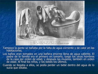 Tampoco la gente se bañaba por la falta de agua corriente y de calor en las habitaciones.  Los baños eran tomados en una bañera enorme llena de agua caliente. El padre de la familia era el primero en tomarlo, luego los otros hombres de la casa por orden de edad, y después las mujeres, también en orden de edad. Al final los niños, y los bebés los últimos. Cuando se llegaba a ellos, se podía perder un bebé dentro del agua de lo sucia que estaba. 