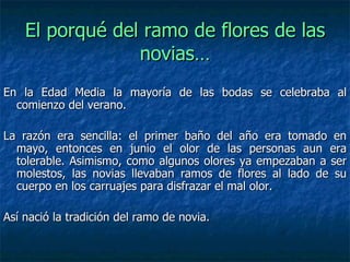 En la Edad Media la mayoría de las bodas se celebraba al comienzo del verano.   La razón era sencilla: el primer baño del año era tomado en mayo, entonces en junio el olor de las personas aun era tolerable. Asimismo, como algunos olores ya empezaban a ser molestos, las novias llevaban ramos de flores al lado de su cuerpo en los carruajes para disfrazar el mal olor.  Así nació la tradición del ramo de novia. El porqué del ramo de flores de las novias… 