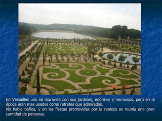 En Versailles uno se maravilla con sus jardines, enormes y hermosos, pero en la época eran mas usados como retretes que admirados.  No había baños, y en las fiestas promovidas por la realeza se reunía una gran cantidad de personas. 