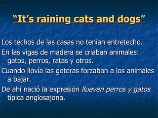 “ It’s raining cats and dogs” Los techos de las casas no tenían entretecho. En las vigas de madera se criaban animales: gatos, perros, ratas y otros.  Cuando llovía las goteras forzaban a los animales a bajar.  De ahí nació la expresión  llueven perros y gatos  típica anglosajona. 