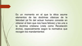 Es un momento en el que la ética asume
elementos de las doctrinas clásicas de la
felicidad (el fin del actuar humano consiste en
obtener el bien que nos hace felices) y los une a
la doctrina cristiana (vista como Revelación
divina), especialmente según la normativa que
recogen los mandamientos
 