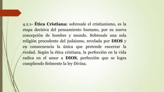 4.2.1- Ética Cristiana: sobresale el cristianismo, es la
etapa decisiva del pensamiento humano, por su nueva
concepción de hombre y mundo. Sobresale una sola
religión procedente del judaísmo, revelada por DIOS y
en consecuencia la única que pretende encerrar la
verdad. Según la ética cristiana, la perfección en la vida
radica en el amor a DIOS, perfección que se logra
cumpliendo fielmente la ley Divina.
 