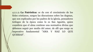 4.2.1.2.-La Patristica: se da con el crecimiento de los
fieles cristianos, surgen las discusiones sobre los dogmas,
que son explicados por los padres de la iglesia, pensadores
teólogos de la época como lo es San Agustín, quien
considera que el alma contiene una normativa divina que
debemos seguir por medio del amor, de allí que surge su
imperativo fundamental "AMA Y HAZ LO QUE
QUIERAS".
 