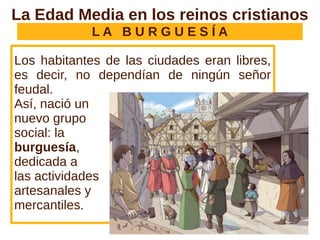 L A B U R G U E S Í A
Los habitantes de las ciudades eran libres,
es decir, no dependían de ningún señor
feudal.
Así, nació un
nuevo grupo
social: la
burguesía,
dedicada a
las actividades
artesanales y
mercantiles.
La Edad Media en los reinos cristianos
 