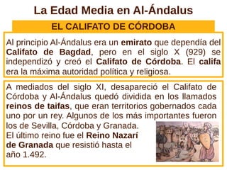 La Edad Media en Al-Ándalus
EL CALIFATO DE CÓRDOBA
Al principio Al-Ándalus era un emirato que dependía del
Califato de Bagdad, pero en el siglo X (929) se
independizó y creó el Califato de Córdoba. El califa
era la máxima autoridad política y religiosa.
A mediados del siglo XI, desapareció el Califato de
Córdoba y Al-Ándalus quedó dividida en los llamados
reinos de taifas, que eran territorios gobernados cada
uno por un rey. Algunos de los más importantes fueron
los de Sevilla, Córdoba y Granada.
El último reino fue el Reino Nazarí
de Granada que resistió hasta el
año 1.492.
 