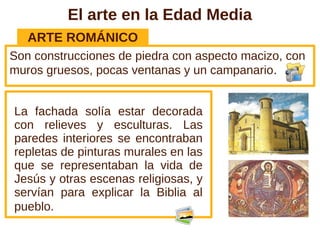 El arte en la Edad Media
ARTE ROMÁNICO
Son construcciones de piedra con aspecto macizo, con
muros gruesos, pocas ventanas y un campanario.
La fachada solía estar decorada
con relieves y esculturas. Las
paredes interiores se encontraban
repletas de pinturas murales en las
que se representaban la vida de
Jesús y otras escenas religiosas, y
servían para explicar la Biblia al
pueblo.
 