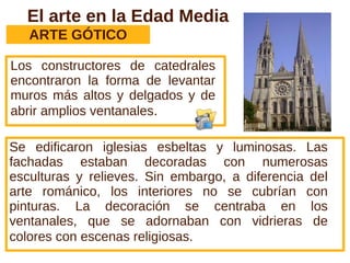 El arte en la Edad Media
ARTE GÓTICO
Los constructores de catedrales
encontraron la forma de levantar
muros más altos y delgados y de
abrir amplios ventanales.
Se edificaron iglesias esbeltas y luminosas. Las
fachadas estaban decoradas con numerosas
esculturas y relieves. Sin embargo, a diferencia del
arte románico, los interiores no se cubrían con
pinturas. La decoración se centraba en los
ventanales, que se adornaban con vidrieras de
colores con escenas religiosas.
 