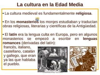 La cultura en la Edad Media
 La cultura medieval es fundamentalmente religiosa.
 En los monasterios los monjes estudiaban y traducían
obras religiosas, literarias y científicas de la Antigüedad.
 El latín era la lengua culta en Europa, pero en algunos
monasterios se empezó a escribir en lenguas
romances (derivadas del latín):
francés, italiano,
castellano, catalán
y gallego, que eran
ya las que hablaba
el pueblo.
 
